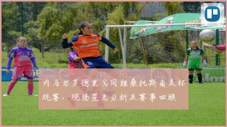内马尔罗德里戈同框桑托斯南美杯观赛，现场星光分析及赛事回顾