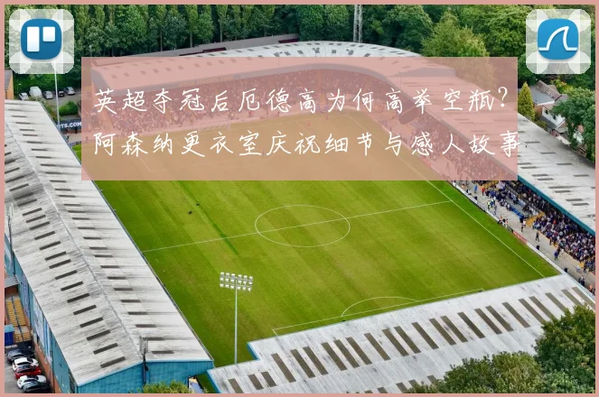 英超夺冠后厄德高为何高举空瓶？阿森纳更衣室庆祝细节与感人故事深度解读